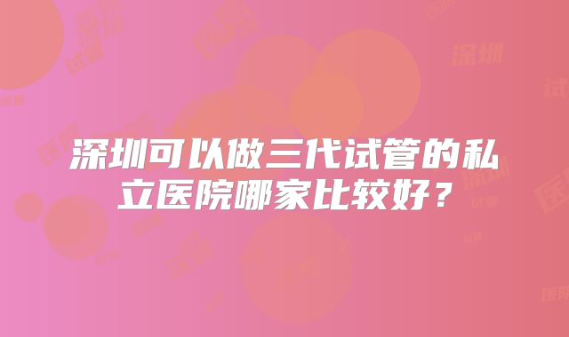 深圳可以做三代试管的私立医院哪家比较好？