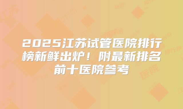 2025江苏试管医院排行榜新鲜出炉！附最新排名前十医院参考