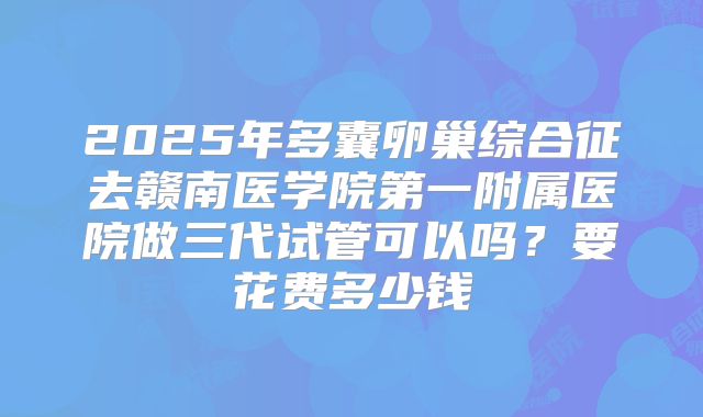 2025年多囊卵巢综合征去赣南医学院第一附属医院做三代试管可以吗?要花费多少钱