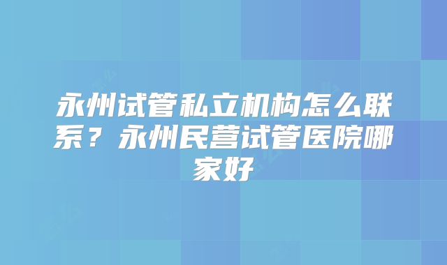 永州试管私立机构怎么联系？永州民营试管医院哪家好