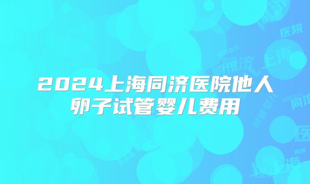 2024上海同济医院他人卵子试管婴儿费用