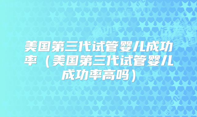 美国第三代试管婴儿成功率（美国第三代试管婴儿成功率高吗）