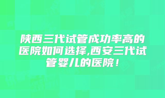 陕西三代试管成功率高的医院如何选择,西安三代试管婴儿的医院!