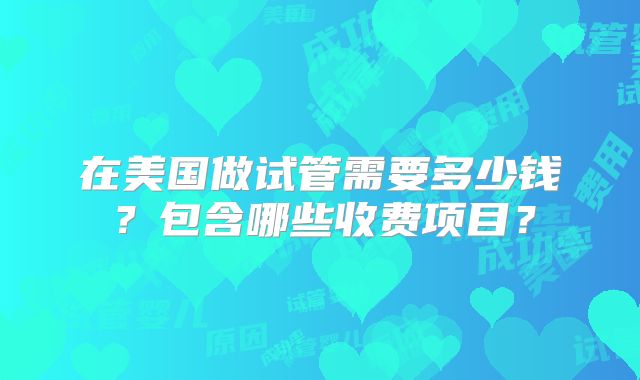 在美国做试管需要多少钱?包含哪些收费项目?