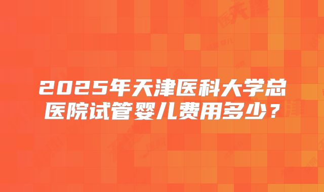 2025年天津医科大学总医院试管婴儿费用多少？