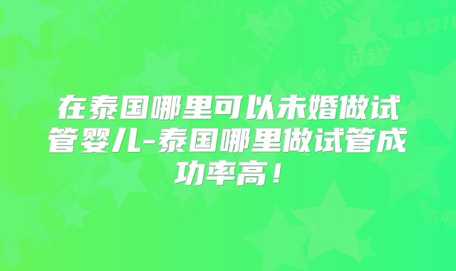 在泰国哪里可以未婚做试管婴儿-泰国哪里做试管成功率高！