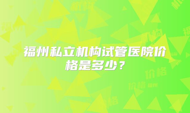 福州私立机构试管医院价格是多少？