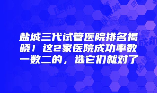 盐城三代试管医院排名揭晓！这2家医院成功率数一数二的，选它们就对了