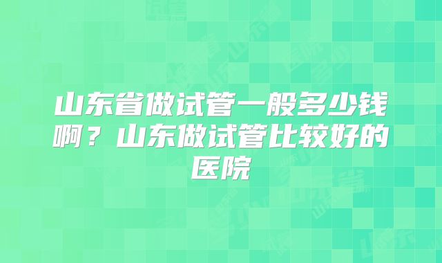山东省做试管一般多少钱啊？山东做试管比较好的医院