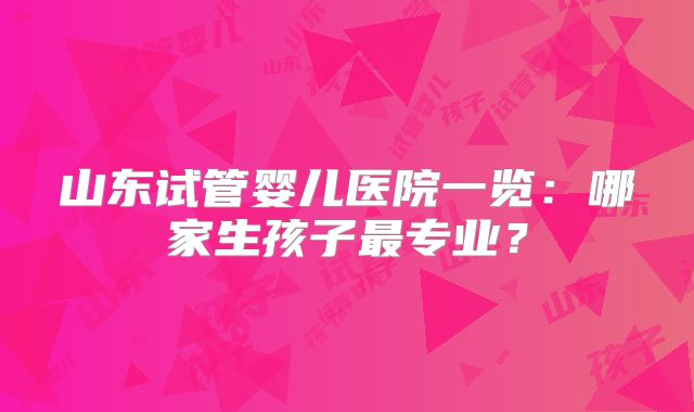 山东试管婴儿医院一览:哪家生孩子最专业?
