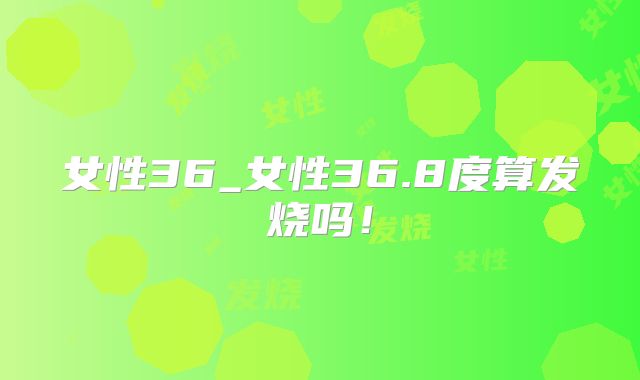 女性36_女性36.8度算发烧吗！