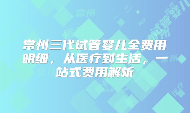 常州三代试管婴儿全费用明细，从医疗到生活，一站式费用解析