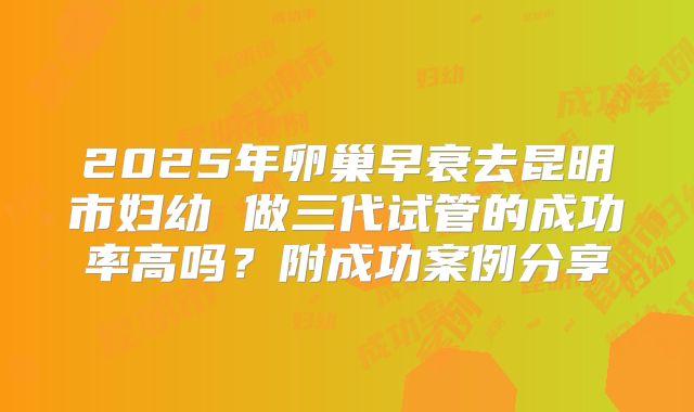 2025年卵巢早衰去昆明市妇幼 做三代试管的成功率高吗?附成功案例分享