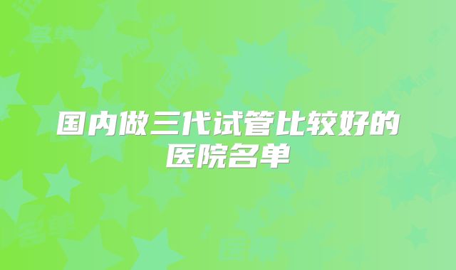 国内做三代试管比较好的医院名单