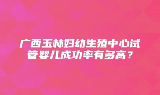 广西玉林妇幼生殖中心试管婴儿成功率有多高?