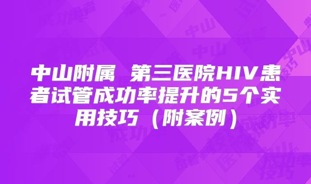 中山附属 第三医院HIV患者试管成功率提升的5个实用技巧（附案例）