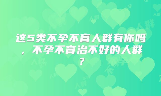 这5类不孕不育人群有你吗，不孕不育治不好的人群？
