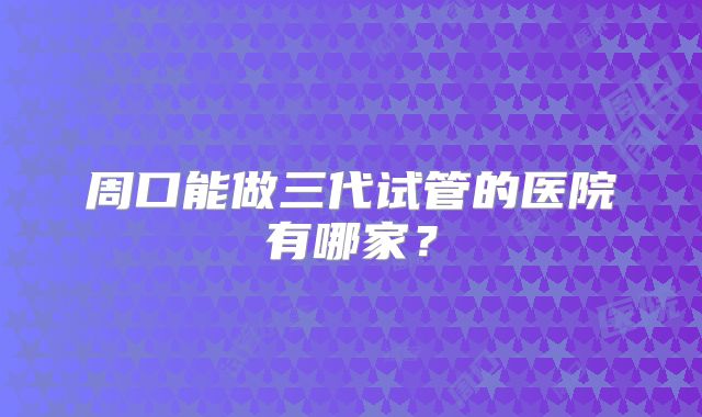 周口能做三代试管的医院有哪家?