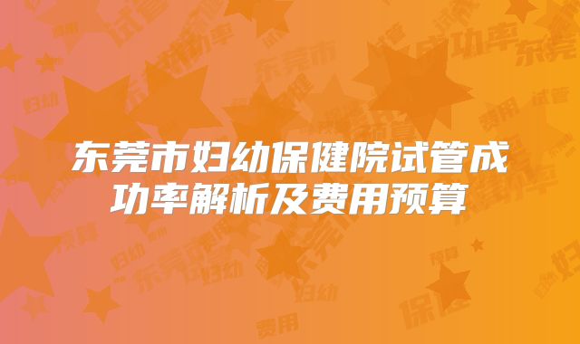 东莞市妇幼保健院试管成功率解析及费用预算