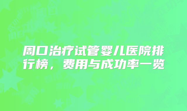 周口治疗试管婴儿医院排行榜，费用与成功率一览