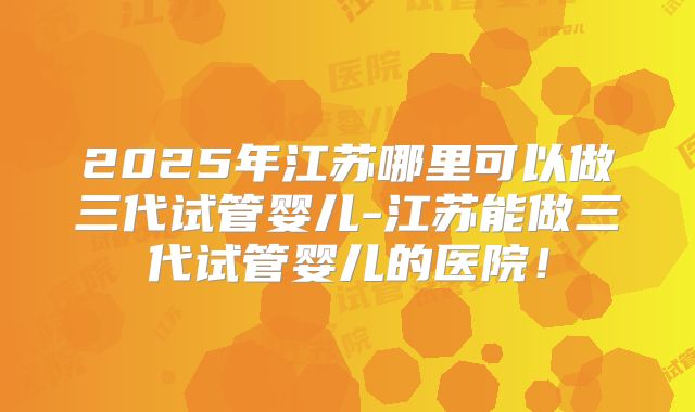 2025年江苏哪里可以做三代试管婴儿-江苏能做三代试管婴儿的医院！