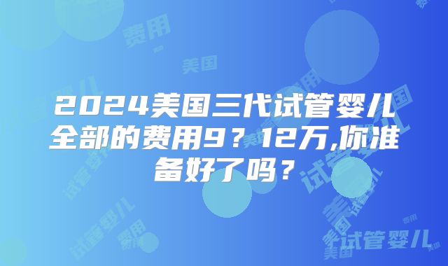 2024美国三代试管婴儿全部的费用9？12万,你准备好了吗？