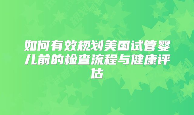 如何有效规划美国试管婴儿前的检查流程与健康评估