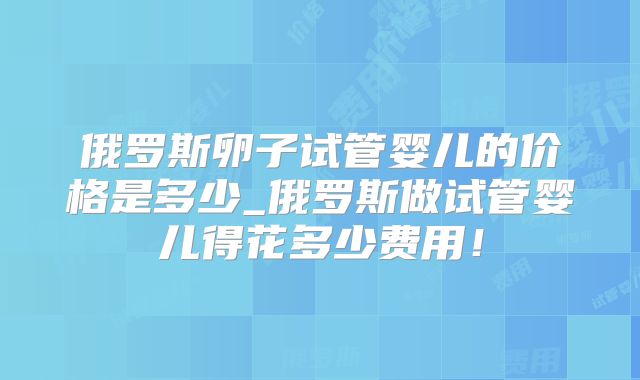 俄罗斯卵子试管婴儿的价格是多少_俄罗斯做试管婴儿得花多少费用!