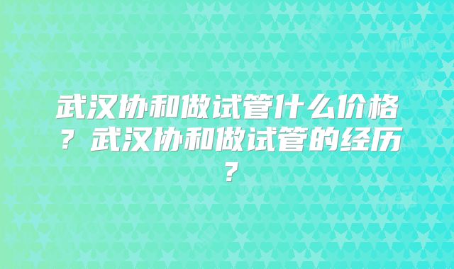 武汉协和做试管什么价格?武汉协和做试管的经历?