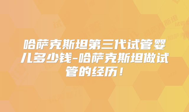 哈萨克斯坦第三代试管婴儿多少钱-哈萨克斯坦做试管的经历！