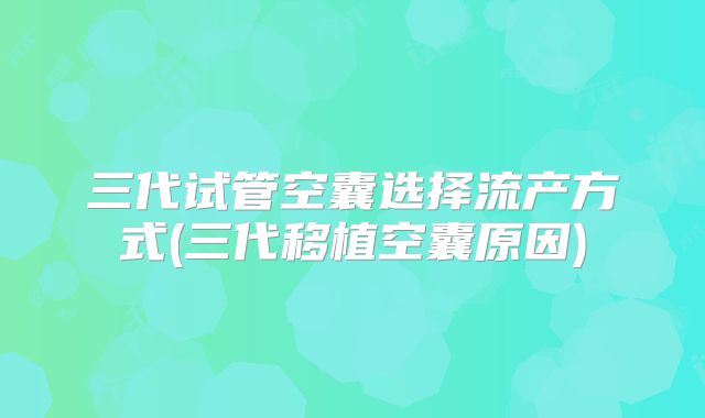 三代试管空囊选择流产方式(三代移植空囊原因)
