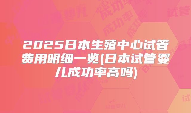 2025日本生殖中心试管费用明细一览(日本试管婴儿成功率高吗)