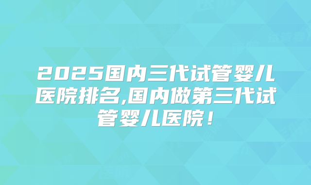 2025国内三代试管婴儿医院排名,国内做第三代试管婴儿医院！