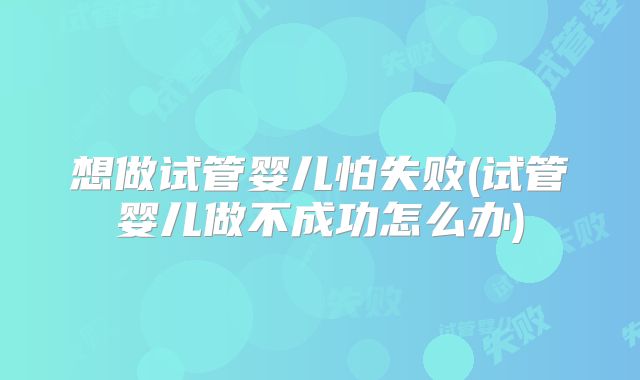 想做试管婴儿怕失败(试管婴儿做不成功怎么办)