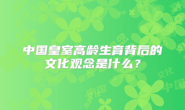 中国皇室高龄生育背后的文化观念是什么？