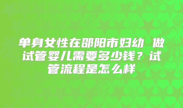 单身女性在邵阳市妇幼 做试管婴儿需要多少钱？试管流程是怎么样