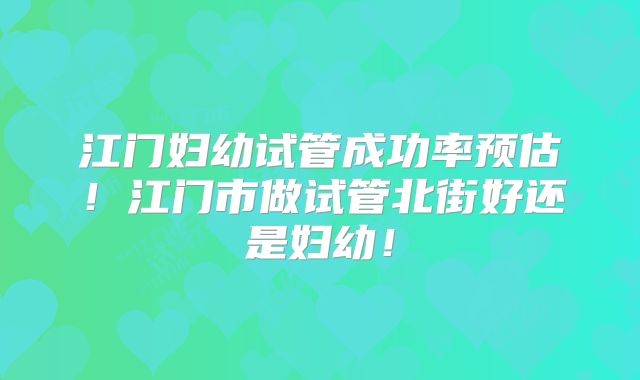 江门妇幼试管成功率预估！江门市做试管北街好还是妇幼！