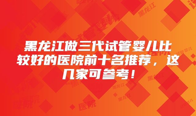 黑龙江做三代试管婴儿比较好的医院前十名推荐，这几家可参考！