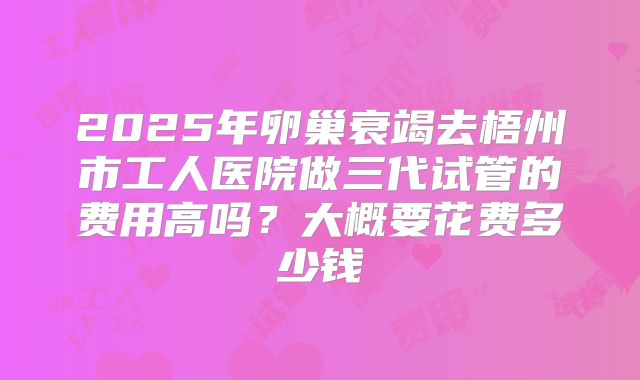 2025年卵巢衰竭去梧州市工人医院做三代试管的费用高吗？大概要花费多少钱