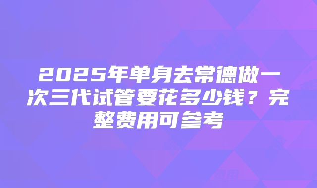 2025年单身去常德做一次三代试管要花多少钱?完整费用可参考