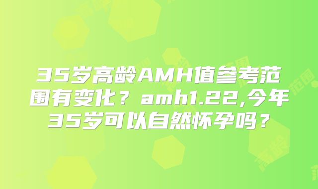 35岁高龄AMH值参考范围有变化？amh1.22,今年35岁可以自然怀孕吗？