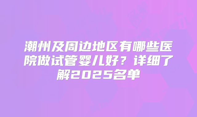 潮州及周边地区有哪些医院做试管婴儿好？详细了解2025名单