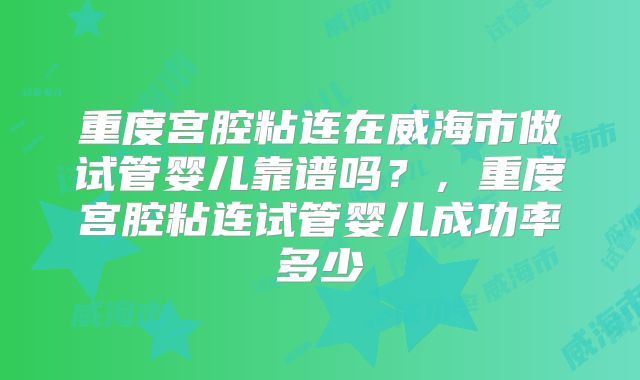 重度宫腔粘连在威海市做试管婴儿靠谱吗?,重度宫腔粘连试管婴儿成功率多少