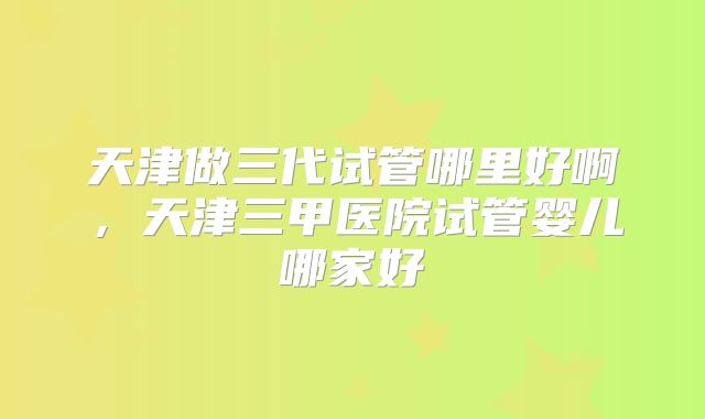 天津做三代试管哪里好啊，天津三甲医院试管婴儿哪家好