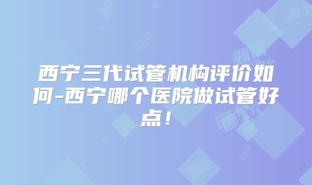 西宁三代试管机构评价如何-西宁哪个医院做试管好点!