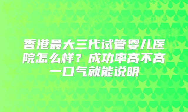 香港最大三代试管婴儿医院怎么样?成功率高不高一口气就能说明