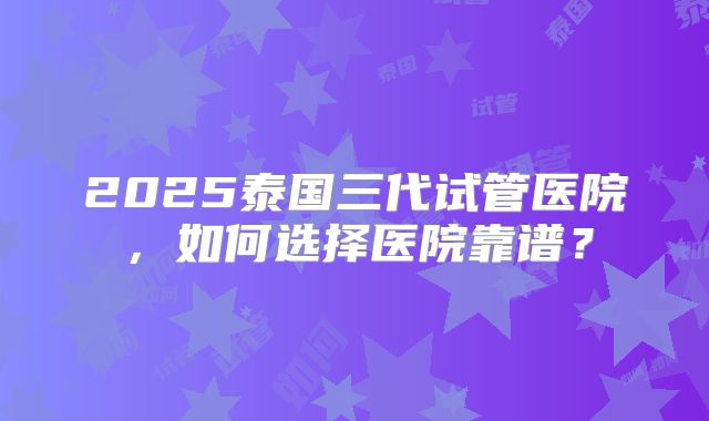 2025泰国三代试管医院，如何选择医院靠谱？