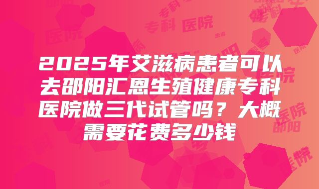 2025年艾滋病患者可以去邵阳汇恩生殖健康专科医院做三代试管吗？大概需要花费多少钱
