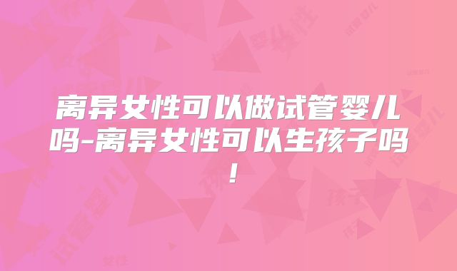 离异女性可以做试管婴儿吗-离异女性可以生孩子吗！