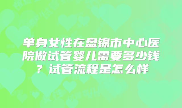 单身女性在盘锦市中心医院做试管婴儿需要多少钱？试管流程是怎么样
